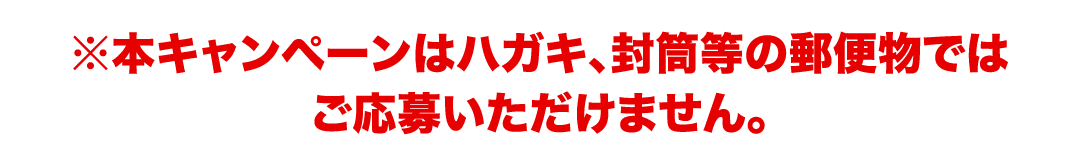 ※本キャンペーンはハガキ、封筒等の郵便物ではご応募いただけません。