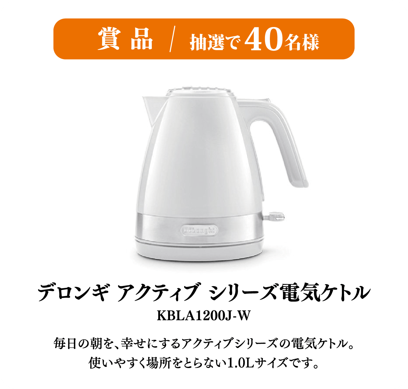 賞品/抽選で40名様  デロンギ アクティブ シリーズ電気ケトル KBLA1200J-W  毎日の朝を、幸せにするアクティブシリーズの電気ケトル。使いやすく場所をとらない1.0ℓサイズです。