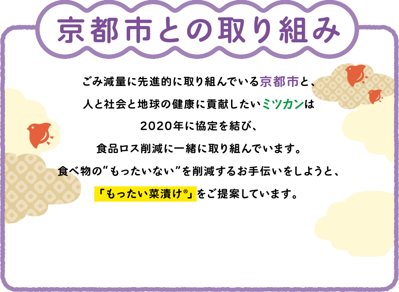 京都市との取り組み ごみ減量に先進的に取り組んでいる京都市と、人と社会と地球の健康に貢献したいミツカンは2020年に協定を結び、食品ロス削減に一緒に取り組んでいます。食べ物の“もったいない”を削減するお手伝いをしようと、「もったい菜漬け®︎」をご提案しています。