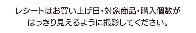 レシートはお買い上げ日・対象商品・購入個数がはっきり見えるように撮影してください。
