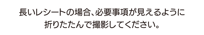 長いレシートの場合、必要事項が見えるように折りたたんで撮影してください。
