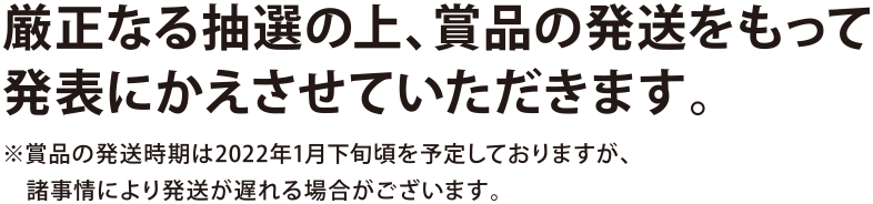 厳正なる抽選の上、賞品の発送をもって発表にかえさせていただきます。